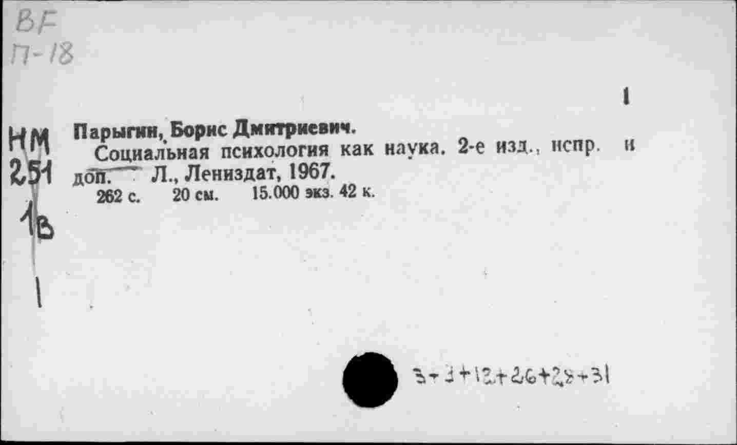 ﻿П-/3
нм
2ДИ
Парыгин, Борис Дмитриевич.
Социальная психология как наука. 2-е изд., нспр доКГ" Л., Лениздат, 1967.
262 с. 20 см. 15.000 экз. 42 к.
и
